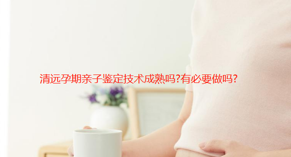 清远孕期亲子鉴定技术成熟吗?有必要做吗?